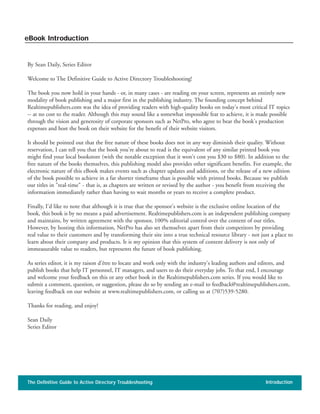 By Sean Daily, Series Editor
Welcome to The Definitive Guide to Active Directory Troubleshooting!
The book you now hold in your hands - or, in many cases - are reading on your screen, represents an entirely new
modality of book publishing and a major first in the publishing industry. The founding concept behind
Realtimepublishers.com was the idea of providing readers with high-quality books on today's most critical IT topics
-- at no cost to the reader. Although this may sound like a somewhat impossible feat to achieve, it is made possible
through the vision and generosity of corporate sponsors such as NetPro, who agree to bear the book's production
expenses and host the book on their website for the benefit of their website visitors.
It should be pointed out that the free nature of these books does not in any way diminish their quality. Without
reservation, I can tell you that the book you're about to read is the equivalent of any similar printed book you
might find your local bookstore (with the notable exception that it won't cost you $30 to $80). In addition to the
free nature of the books themselves, this publishing model also provides other significant benefits. For example, the
electronic nature of this eBook makes events such as chapter updates and additions, or the release of a new edition
of the book possible to achieve in a far shorter timeframe than is possible with printed books. Because we publish
our titles in "real-time" - that is, as chapters are written or revised by the author - you benefit from receiving the
information immediately rather than having to wait months or years to receive a complete product.
Finally, I'd like to note that although it is true that the sponsor's website is the exclusive online location of the
book, this book is by no means a paid advertisement. Realtimepublishers.com is an independent publishing company
and maintains, by written agreement with the sponsor, 100% editorial control over the content of our titles.
However, by hosting this information, NetPro has also set themselves apart from their competitors by providing
real value to their customers and by transforming their site into a true technical resource library - not just a place to
learn about their company and products. It is my opinion that this system of content delivery is not only of
immeasurable value to readers, but represents the future of book publishing.
As series editor, it is my raison d'être to locate and work only with the industry's leading authors and editors, and
publish books that help IT personnel, IT managers, and users to do their everyday jobs. To that end, I encourage
and welcome your feedback on this or any other book in the Realtimepublishers.com series. If you would like to
submit a comment, question, or suggestion, please do so by sending an e-mail to feedback@realtimepublishers.com,
leaving feedback on our website at www.realtimepublishers.com, or calling us at (707)539-5280.
Thanks for reading, and enjoy!
Sean Daily
Series Editor
The Definitive Guide to Active Directory Troubleshooting Introduction
eBook Introduction
 