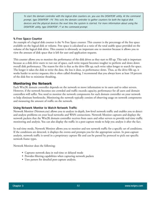 % Free Space Counter
An example of a logical disk counter is the % Free Space counter. This counter is the percentage of the free space
available on the logical disk or volume. Free space is calculated as a ratio of the total usable space provided on the
volume of the logical disk drive. This counter is obviously an important one to monitor because it allows you to
view the amount of disk space that is left for user and application requests.
This counter allows you to monitor the performance of the disk drives as they start to fill up. This task is important
because as a disk drive starts to run out of space, each write request becomes tougher to perform and slows down
overall disk performance. The reason for this is that as the drive fills up, each write takes longer to search for space.
The longer it takes the disk to write the data, the less it does, so performance slows. Thus, as the drive fills up, it
works harder to service requests; this is often called thrashing. I recommend that you always leave at least 10 percent
of the disk free to minimize thrashing.
Monitoring the Network
Each Win2K domain controller depends on the network to move information to its users and to other servers.
However, if the network becomes too crowded and traffic exceeds capacity, performance for all users and domain
controllers will suffer. You need to monitor the network components for each domain controller on your network
to help eliminate bottlenecks. Monitoring the network typically consists of observing usage on network components
and measuring the amount of traffic on the network.
Using Network Monitor to Watch Network Traffic
Network Monitor (Netmon.exe) allows you to analyze in-depth, low-level network traffic and enables you to detect
and analyze problems on your local networks and WAN connections. Network Monitor captures and displays the
network packets that the Win2K domain controller receives from users and other servers to provide real-time traffic
monitoring and analysis. You can also display the traffic in a post-capture mode to help you analyze it after the fact.
In real-time mode, Network Monitor allows you to monitor and test network traffic for a specific set of conditions.
If the conditions are detected, it displays the events and prompts you for the appropriate action. In post-capture
analysis, network traffic is saved in a proprietary capture file and can be parsed by protocol to pick out specific
network frame types.
Network Monitor does the following:
• Captures network data in real-time or delayed mode
• Provides filtering capabilities when capturing network packets
• Uses parsers for detailed post-capture analysis.
Chapter 3 www.netpro.com82
To start the domain controller with the logical disk counters on, you use the DISKPERF utility. At the command
prompt, type DISKPERF –YV. This sets the domain controller to gather counters for both the logical disk
devices and the physical devices the next time the system is started. For more information about using the
DISKPERF utility, type DISKPERF /? at the command prompt.
 