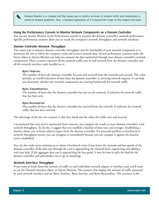 Using the Performance Console to Monitor Network Components on a Domain Controller
You can use System Monitor in the Performance console to monitor the domain controller’s network performance.
Specific performance counters allow you to watch the computer’s network throughput and network interfaces.
Domain Controller Network Throughput
The easiest way to measure domain controller throughput and the bandwidth of each network component is to
determine the rate at which the computer sends and receives network data. Several performance counters under the
Server object in System Monitor can help you measure the data transmitted through your domain controller’s network
components. These counters represent all the network traffic sent to and received from the domain controller and
all the network interface cards installed on it.
Bytes Total/sec
The number of bytes the domain controller has sent and received from the network each second. This value
provides an overall indication of how busy the domain controller is, servicing network requests. It can help
you determine whether any network components are creating bottlenecks for network traffic.
Bytes Transmitted/sec
The number of bytes that the domain controller has sent on the network. It indicates the network traffic
that has been sent.
Bytes Received/sec
The number of bytes that the domain controller has received from the network. It indicates the network
traffic that has been received.
The advantage of the last two counters is that they break out the values for traffic sent and received.
I recommend that once you’ve monitored these counters, you compare the results to your domain controller’s total
network throughput. To do this, I suggest that you establish a baseline of data rates and averages. Establishing a
baseline allows you to know what to expect from the domain controller. If a potential problem or bottleneck in
network throughput occurs, you can recognize it immediately because you can compare it against the baseline
you’ve established.
You can also make some estimates as to where a bottleneck exists if you know the network and bus speeds of the
domain controller. If the data rate through the card is approaching the network limit, segmenting and adding a
card may help. If the aggregate data rate is approaching the bus speed, it may be time to split the load for the
domain controller and add another one or go to clustering.
Network Interface Throughput
If you want to break down the amount of traffic to each individual network adapter or interface card, you’ll want
to use the Network Interface object in System Monitor. The counters that display the amount of traffic processed
by each network interface card are Bytes Total/sec, Bytes Sent/sec, and Bytes Received/sec. The counters in the
Chapter 3 www.netpro.com83
Network Monitor is a complex tool that allows you to monitor all kinds of network traffic and troubleshoot a
variety of network problems. Thus, a detailed explanation of it is beyond the scope of this chapter and book.
 