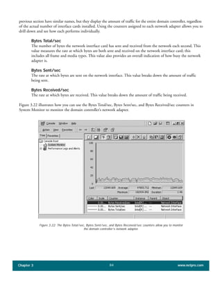 previous section have similar names, but they display the amount of traffic for the entire domain controller, regardless
of the actual number of interface cards installed. Using the counters assigned to each network adapter allows you to
drill down and see how each performs individually.
Bytes Total/sec
The number of bytes the network interface card has sent and received from the network each second. This
value measures the rate at which bytes are both sent and received on the network interface card; this
includes all frame and media types. This value also provides an overall indication of how busy the network
adapter is.
Bytes Sent/sec
The rate at which bytes are sent on the network interface. This value breaks down the amount of traffic
being sent.
Bytes Received/sec
The rate at which bytes are received. This value breaks down the amount of traffic being received.
Figure 3.22 illustrates how you can use the Bytes Total/sec, Bytes Sent/sec, and Bytes Received/sec counters in
System Monitor to monitor the domain controller’s network adapter.
Chapter 3 www.netpro.com84
Figure 3.22: The Bytes Total/sec, Bytes Sent/sec, and Bytes Received/sec counters allow you to monitor
the domain controller’s network adapter.
 
