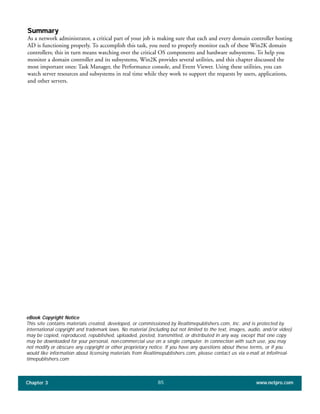 Summary
As a network administrator, a critical part of your job is making sure that each and every domain controller hosting
AD is functioning properly. To accomplish this task, you need to properly monitor each of these Win2K domain
controllers; this in turn means watching over the critical OS components and hardware subsystems. To help you
monitor a domain controller and its subsystems, Win2K provides several utilities, and this chapter discussed the
most important ones: Task Manager, the Performance console, and Event Viewer. Using these utilities, you can
watch server resources and subsystems in real time while they work to support the requests by users, applications,
and other servers.
Chapter 3 www.netpro.com85
eBook Copyright Notice
This site contains materials created, developed, or commissioned by Realtimepublishers.com, Inc. and is protected by
international copyright and trademark laws. No material (including but not limited to the text, images, audio, and/or video)
may be copied, reproduced, republished, uploaded, posted, transmitted, or distributed in any way, except that one copy
may be downloaded for your personal, non-commercial use on a single computer. In connection with such use, you may
not modify or obscure any copyright or other proprietary notice. If you have any questions about these terms, or if you
would like information about licensing materials from Realtimepublishers.com, please contact us via e-mail at info@real-
timepublishers.com
 