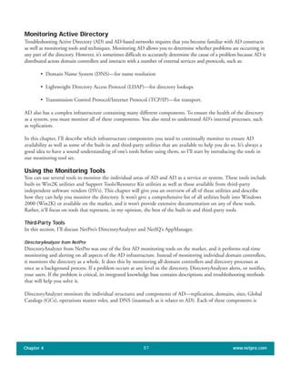 Monitoring Active Directory
Troubleshooting Active Directory (AD) and AD-based networks requires that you become familiar with AD constructs
as well as monitoring tools and techniques. Monitoring AD allows you to determine whether problems are occurring in
any part of the directory. However, it’s sometimes difficult to accurately determine the cause of a problem because AD is
distributed across domain controllers and interacts with a number of external services and protocols, such as:
• Domain Name System (DNS)—for name resolution
• Lightweight Directory Access Protocol (LDAP)—for directory lookups
• Transmission Control Protocol/Internet Protocol (TCP/IP)—for transport.
AD also has a complex infrastructure containing many different components. To ensure the health of the directory
as a system, you must monitor all of these components. You also need to understand AD’s internal processes, such
as replication.
In this chapter, I’ll describe which infrastructure components you need to continually monitor to ensure AD
availability as well as some of the built-in and third-party utilities that are available to help you do so. It’s always a
good idea to have a sound understanding of one’s tools before using them, so I’ll start by introducing the tools in
our monitoring tool set.
Using the Monitoring Tools
You can use several tools to monitor the individual areas of AD and AD as a service or system. These tools include
built-in Win2K utilities and Support Tools/Resource Kit utilities as well as those available from third-party
independent software vendors (ISVs). This chapter will give you an overview of all of these utilities and describe
how they can help you monitor the directory. It won’t give a comprehensive list of all utilities built into Windows
2000 (Win2K) or available on the market, and it won’t provide extensive documentation on any of these tools.
Rather, it’ll focus on tools that represent, in my opinion, the best of the built-in and third-party tools.
Third-Party Tools
In this section, I’ll discuss NetPro’s DirectoryAnalyzer and NetIQ’s AppManager.
DirectoryAnalyzer from NetPro
DirectoryAnalyzer from NetPro was one of the first AD monitoring tools on the market, and it performs real-time
monitoring and alerting on all aspects of the AD infrastructure. Instead of monitoring individual domain controllers,
it monitors the directory as a whole. It does this by monitoring all domain controllers and directory processes at
once as a background process. If a problem occurs at any level in the directory, DirectoryAnalyzer alerts, or notifies,
your users. If the problem is critical, its integrated knowledge base contains descriptions and troubleshooting methods
that will help you solve it.
DirectoryAnalyzer monitors the individual structures and components of AD—replication, domains, sites, Global
Catalogs (GCs), operations master roles, and DNS (inasmuch as it relates to AD). Each of these components is
Chapter 4 www.netpro.com87
 