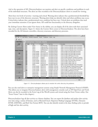 vital to the operation of AD. DirectoryAnalyzer can monitor and alert on specific conditions and problems in each
of the individual structures. The alerts are then recorded at the DirectoryAnalyzer client or console for viewing.
Alerts have two levels of severity—warning and critical. Warning alerts indicate that a predetermined threshold has
been met in one of the directory structures. Warning alerts help you identify when and where problems may occur.
Critical alerts indicate that a predetermined error condition has been met. Critical alerts are problems that need
your immediate attention; if you ignore them, AD could lose functionality or the directory altogether.
By clicking Current Alerts under View Status in the sidebar, you can display all of the alerts with their associated
type, time, and description. Figure 4.1 shows the Current Alerts screen in DirectoryAnalyzer. The alerts have been
recorded for the AD domain controllers, directory structures, and directory processes.
Chapter 4 www.netpro.com88
Figure 4.1: DirectoryAnalyzer allows you to monitor the entire directory for problems.
You can also send alerts to enterprise management systems using Simple Network Management Protocol (SNMP).
This allows you to integrate DirectoryAnalyzer alerts with management consoles such as HP OpenView and Tivoli.
Alerts can also be recorded in the Event Log of the Win2K system and viewed using the Event Viewer utility. (See
"Event Viewer" later in this chapter.)
DirectoryAnalyzer logs all alert activity to a history database. You can export the database and analyze alert activity
over time using a variety of formats, such as Microsoft Excel, Hypertext Markup Language (HTML), Dynamic
HTML (DHTML), and Rich Text Format (RTF). You can also identify trends in the data, finding cycles or periods
of high and low alert activity.
 