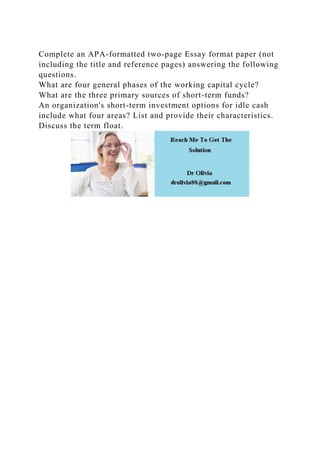 Complete an APA-formatted two-page Essay format paper (not
including the title and reference pages) answering the following
questions.
What are four general phases of the working capital cycle?
What are the three primary sources of short-term funds?
An organization's short-term investment options for idle cash
include what four areas? List and provide their characteristics.
Discuss the term float.
 