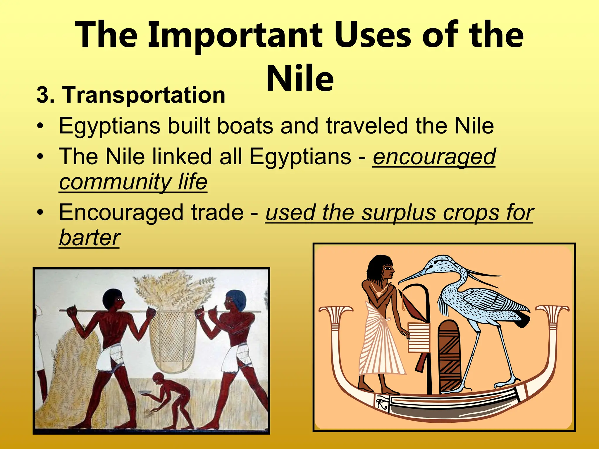 3. Transportation
• Egyptians built boats and traveled the Nile
• The Nile linked all Egyptians - encouraged
community life
• Encouraged trade - used the surplus crops for
barter
The Important Uses of the
Nile
 