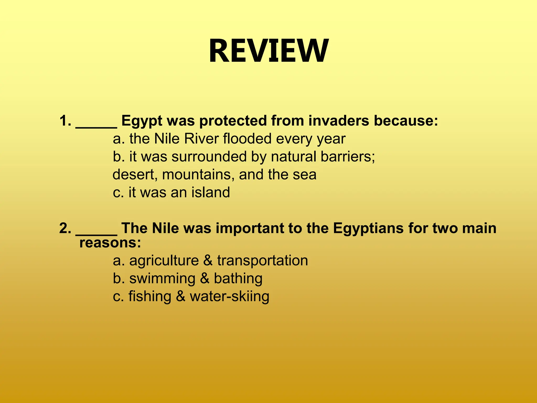 REVIEW
1. _____ Egypt was protected from invaders because:
a. the Nile River flooded every year
b. it was surrounded by natural barriers;
desert, mountains, and the sea
c. it was an island
2. _____ The Nile was important to the Egyptians for two main
reasons:
a. agriculture & transportation
b. swimming & bathing
c. fishing & water-skiing
 