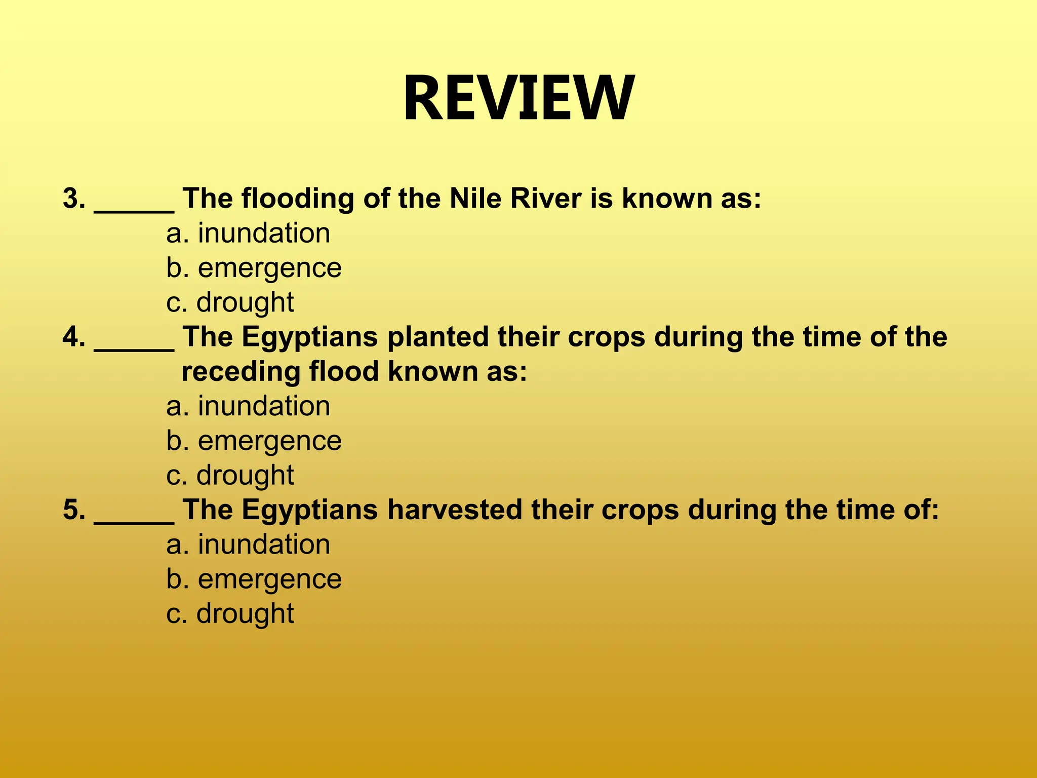 REVIEW
3. _____ The flooding of the Nile River is known as:
a. inundation
b. emergence
c. drought
4. _____ The Egyptians planted their crops during the time of the
receding flood known as:
a. inundation
b. emergence
c. drought
5. _____ The Egyptians harvested their crops during the time of:
a. inundation
b. emergence
c. drought
 