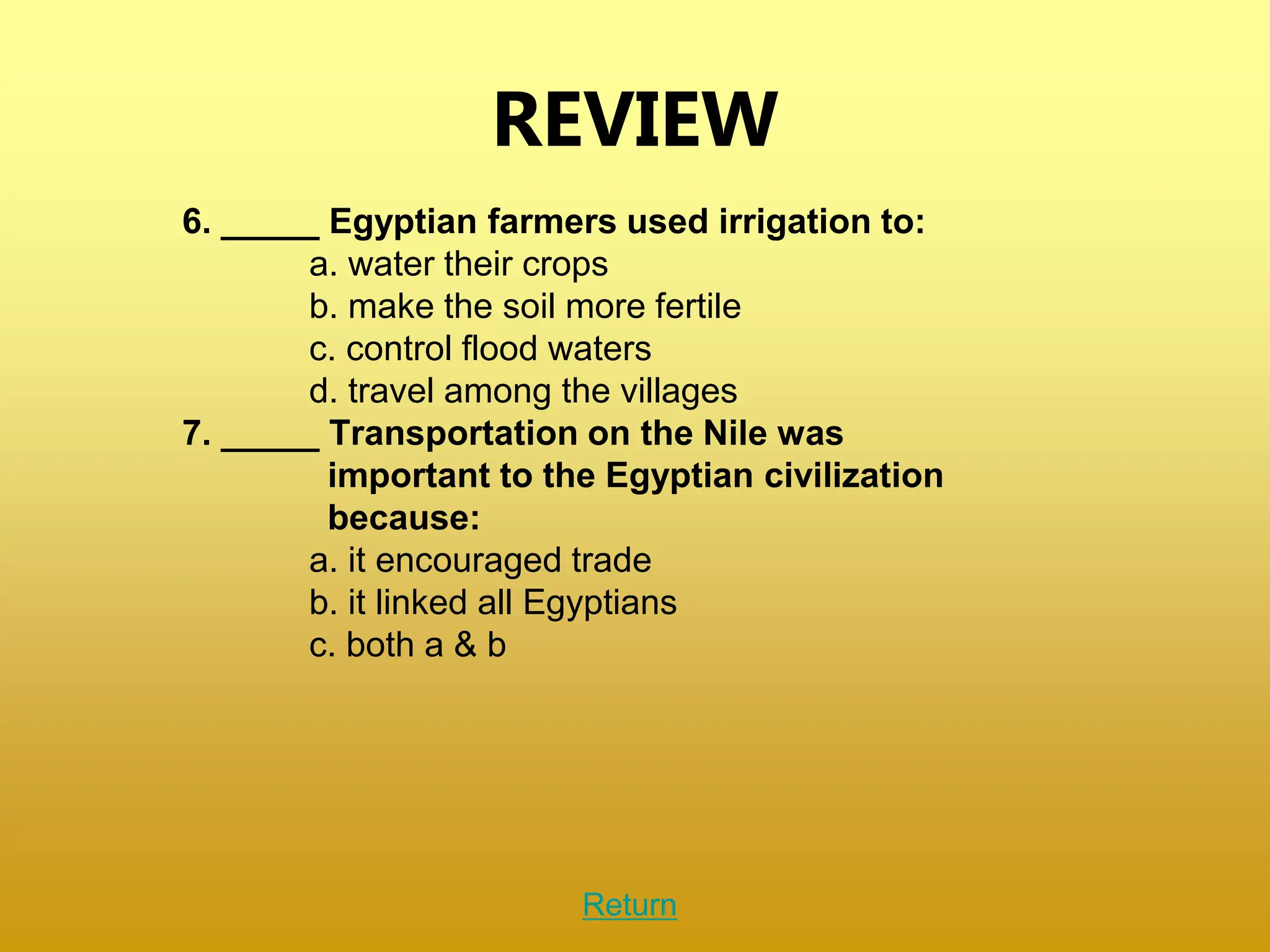 REVIEW
6. _____ Egyptian farmers used irrigation to:
a. water their crops
b. make the soil more fertile
c. control flood waters
d. travel among the villages
7. _____ Transportation on the Nile was
important to the Egyptian civilization
because:
a. it encouraged trade
b. it linked all Egyptians
c. both a & b
Return
 