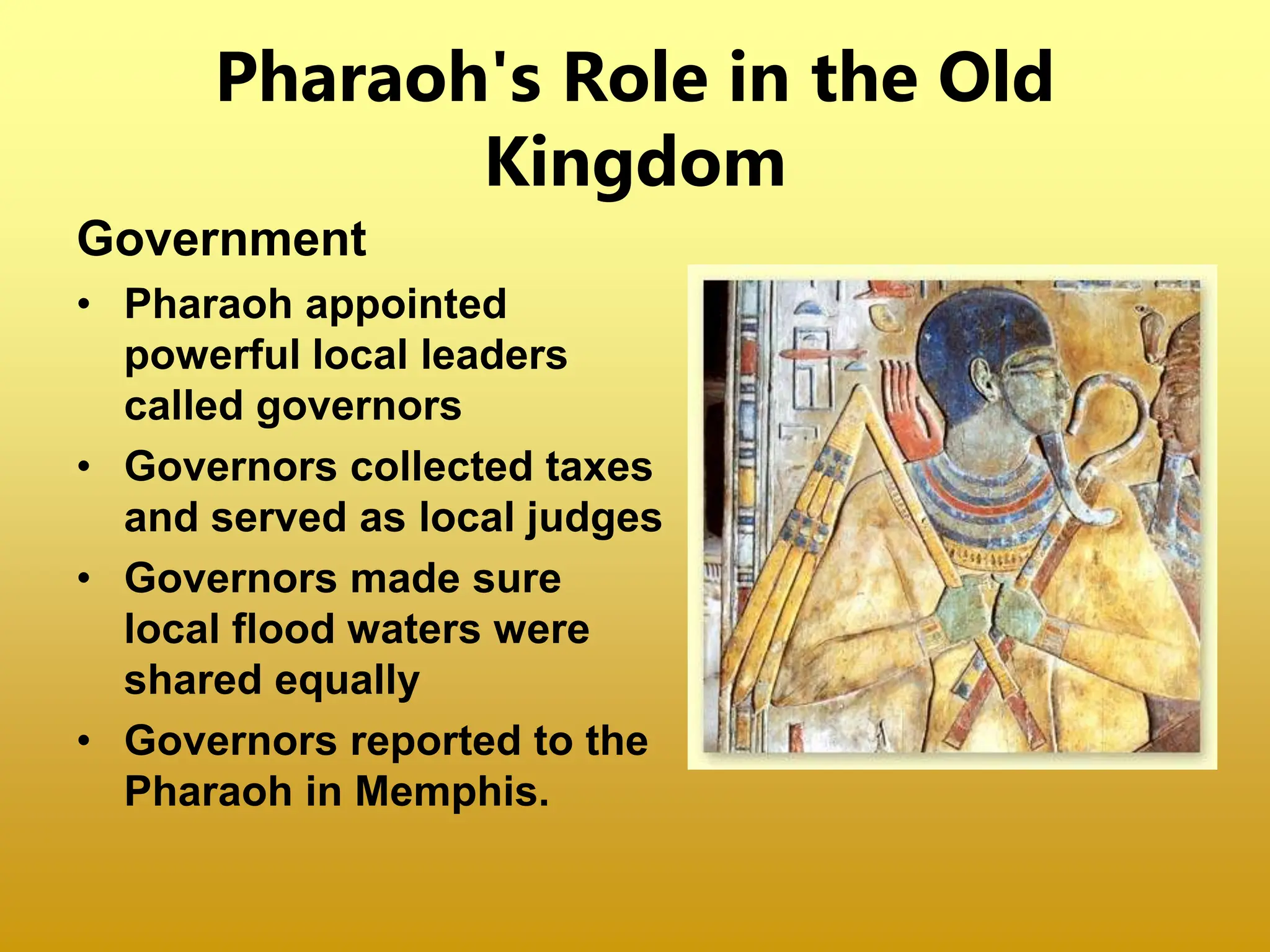 Pharaoh's Role in the Old
Kingdom
Government
• Pharaoh appointed
powerful local leaders
called governors
• Governors collected taxes
and served as local judges
• Governors made sure
local flood waters were
shared equally
• Governors reported to the
Pharaoh in Memphis.
 