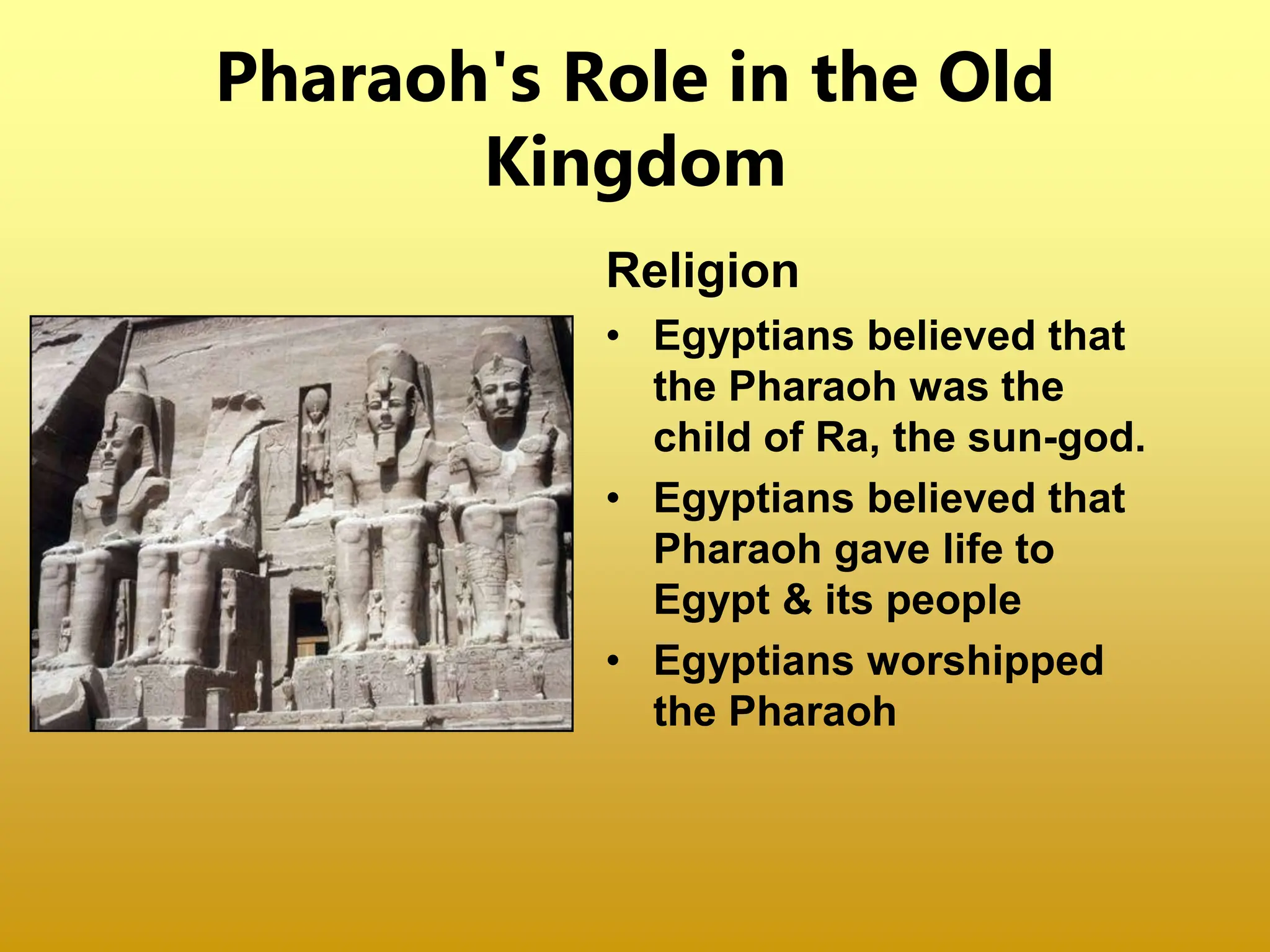 Pharaoh's Role in the Old
Kingdom
Religion
• Egyptians believed that
the Pharaoh was the
child of Ra, the sun-god.
• Egyptians believed that
Pharaoh gave life to
Egypt & its people
• Egyptians worshipped
the Pharaoh
 