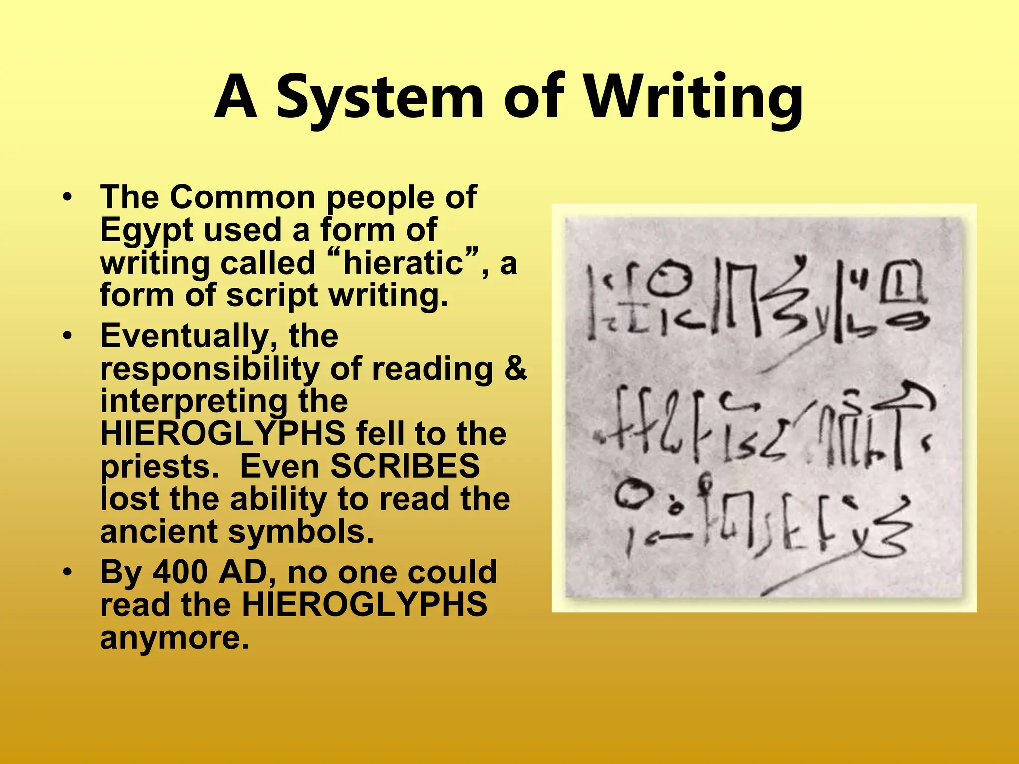 A System of Writing
• The Common people of
Egypt used a form of
writing called “hieratic”, a
form of script writing.
• Eventually, the
responsibility of reading &
interpreting the
HIEROGLYPHS fell to the
priests. Even SCRIBES
lost the ability to read the
ancient symbols.
• By 400 AD, no one could
read the HIEROGLYPHS
anymore.
 