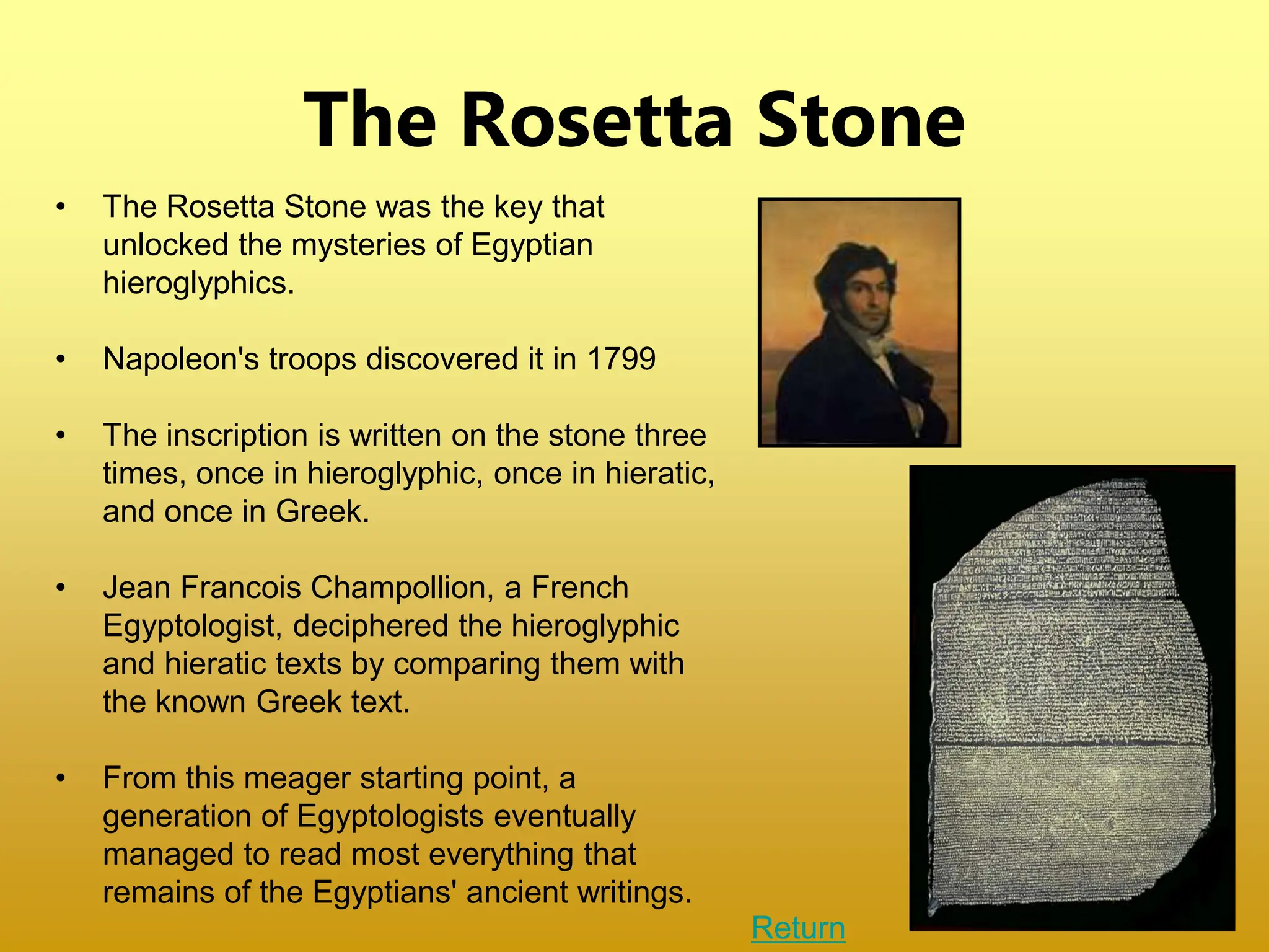 The Rosetta Stone
• The Rosetta Stone was the key that
unlocked the mysteries of Egyptian
hieroglyphics.
• Napoleon's troops discovered it in 1799
• The inscription is written on the stone three
times, once in hieroglyphic, once in hieratic,
and once in Greek.
• Jean Francois Champollion, a French
Egyptologist, deciphered the hieroglyphic
and hieratic texts by comparing them with
the known Greek text.
• From this meager starting point, a
generation of Egyptologists eventually
managed to read most everything that
remains of the Egyptians' ancient writings.
Return
 