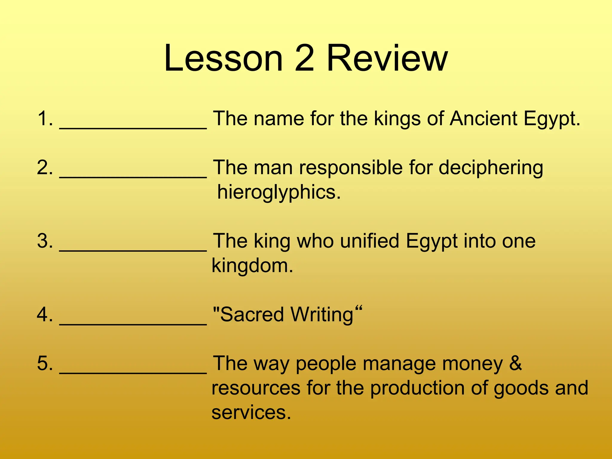 Lesson 2 Review
1. _____________ The name for the kings of Ancient Egypt.
2. _____________ The man responsible for deciphering
hieroglyphics.
3. _____________ The king who unified Egypt into one
kingdom.
4. _____________ "Sacred Writing“
5. _____________ The way people manage money &
resources for the production of goods and
services.
 