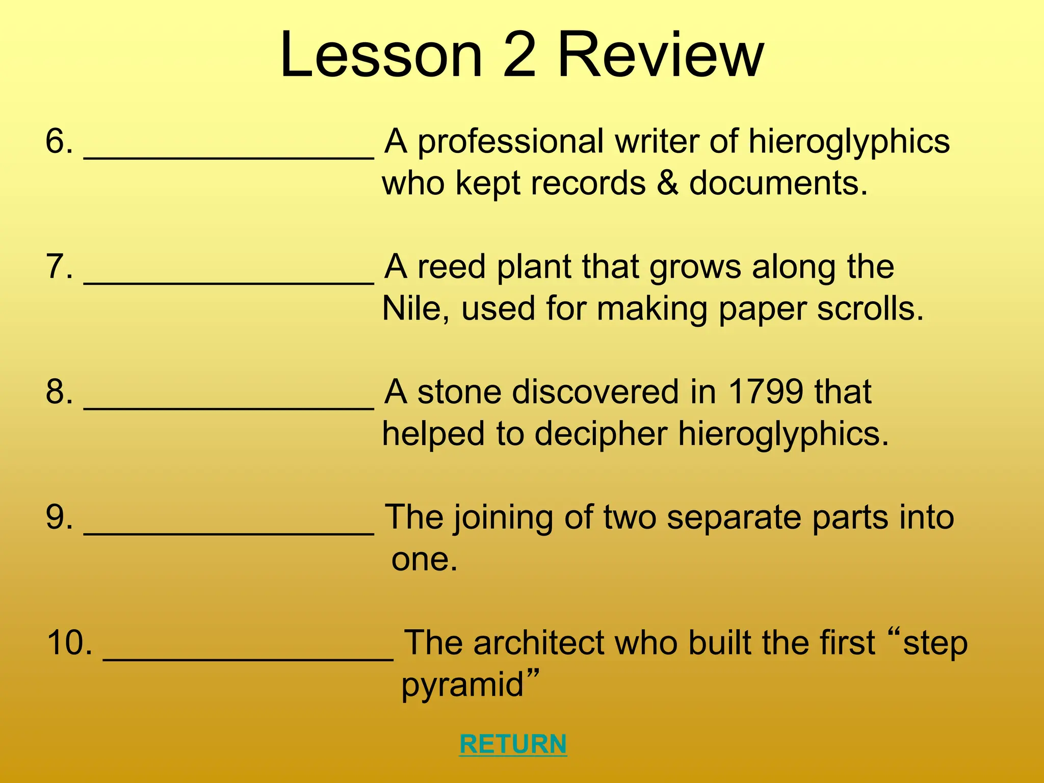 Lesson 2 Review
6. _______________ A professional writer of hieroglyphics
who kept records & documents.
7. _______________ A reed plant that grows along the
Nile, used for making paper scrolls.
8. _______________ A stone discovered in 1799 that
helped to decipher hieroglyphics.
9. _______________ The joining of two separate parts into
one.
10. _______________ The architect who built the first “step
pyramid”
RETURN
 