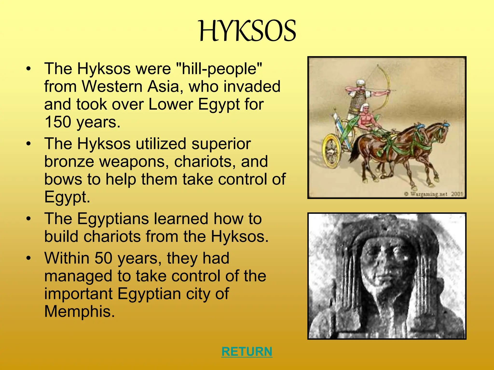 HYKSOS
• The Hyksos were "hill-people"
from Western Asia, who invaded
and took over Lower Egypt for
150 years.
• The Hyksos utilized superior
bronze weapons, chariots, and
bows to help them take control of
Egypt.
• The Egyptians learned how to
build chariots from the Hyksos.
• Within 50 years, they had
managed to take control of the
important Egyptian city of
Memphis.
RETURN
 