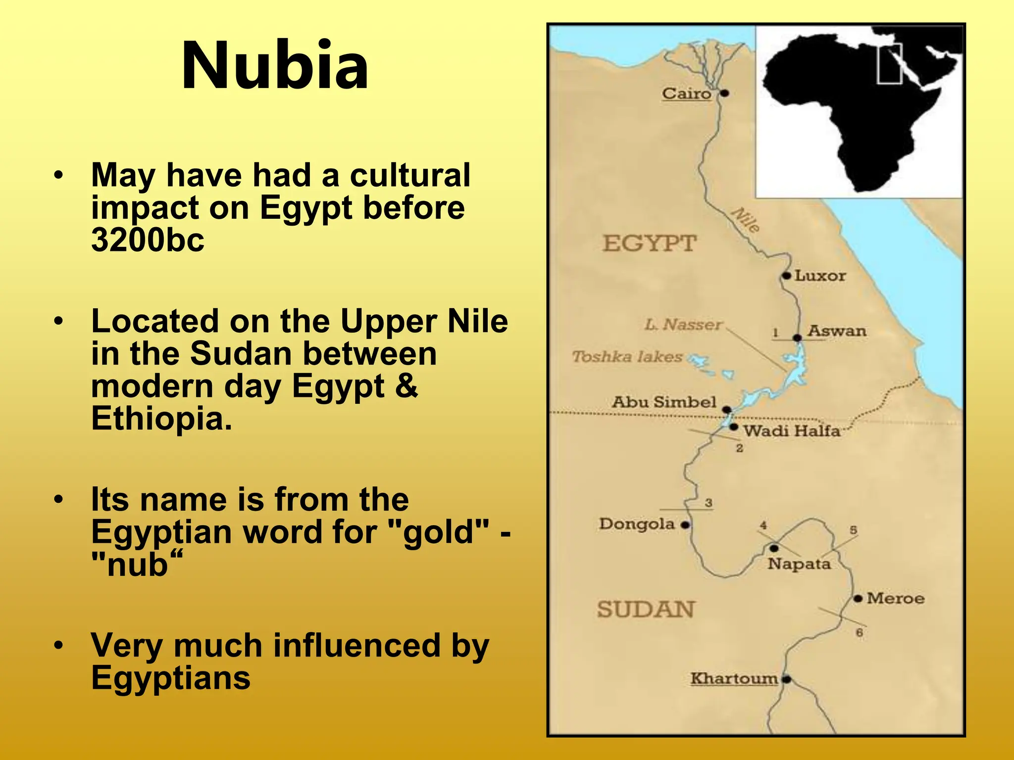Nubia
• May have had a cultural
impact on Egypt before
3200bc
• Located on the Upper Nile
in the Sudan between
modern day Egypt &
Ethiopia.
• Its name is from the
Egyptian word for "gold" -
"nub“
• Very much influenced by
Egyptians
 