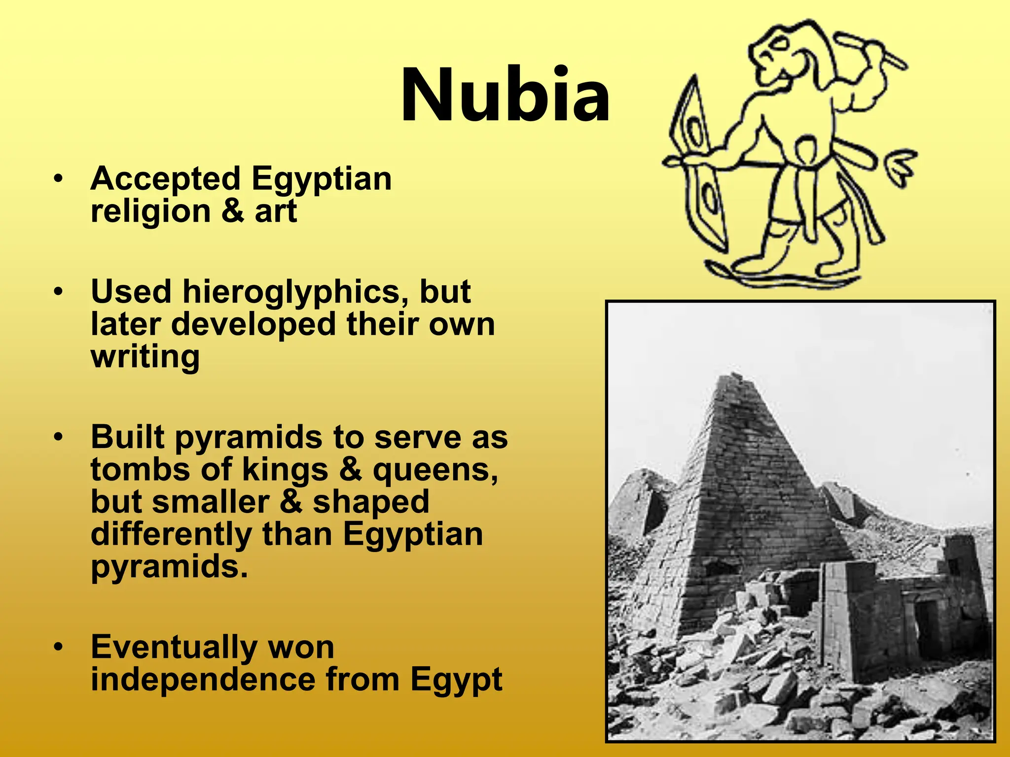 Nubia
• Accepted Egyptian
religion & art
• Used hieroglyphics, but
later developed their own
writing
• Built pyramids to serve as
tombs of kings & queens,
but smaller & shaped
differently than Egyptian
pyramids.
• Eventually won
independence from Egypt
 
