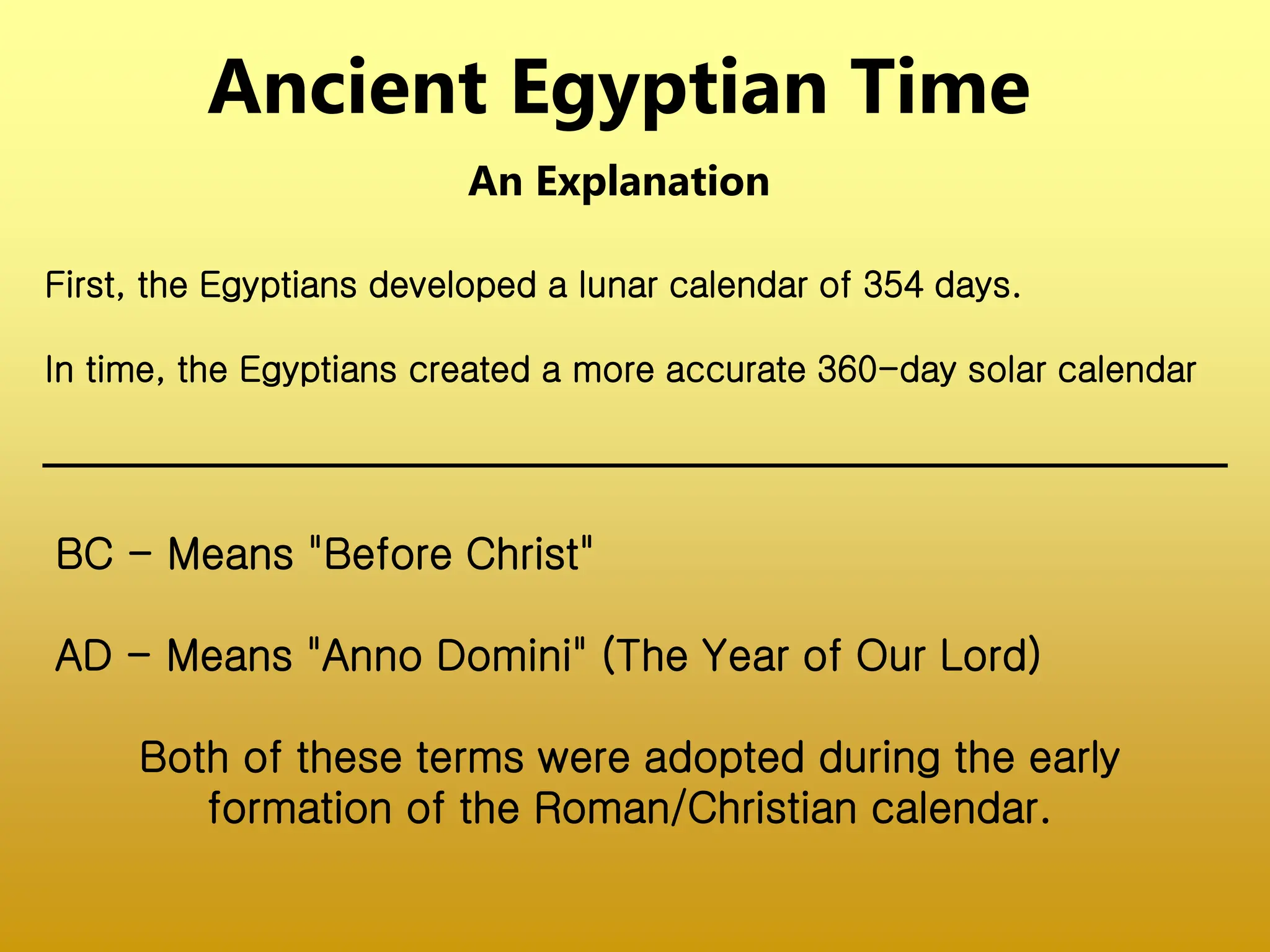 Ancient Egyptian Time
An Explanation
BC - Means "Before Christ"
AD - Means "Anno Domini" (The Year of Our Lord)
Both of these terms were adopted during the early
formation of the Roman/Christian calendar.
First, the Egyptians developed a lunar calendar of 354 days.
In time, the Egyptians created a more accurate 360-day solar calendar
 