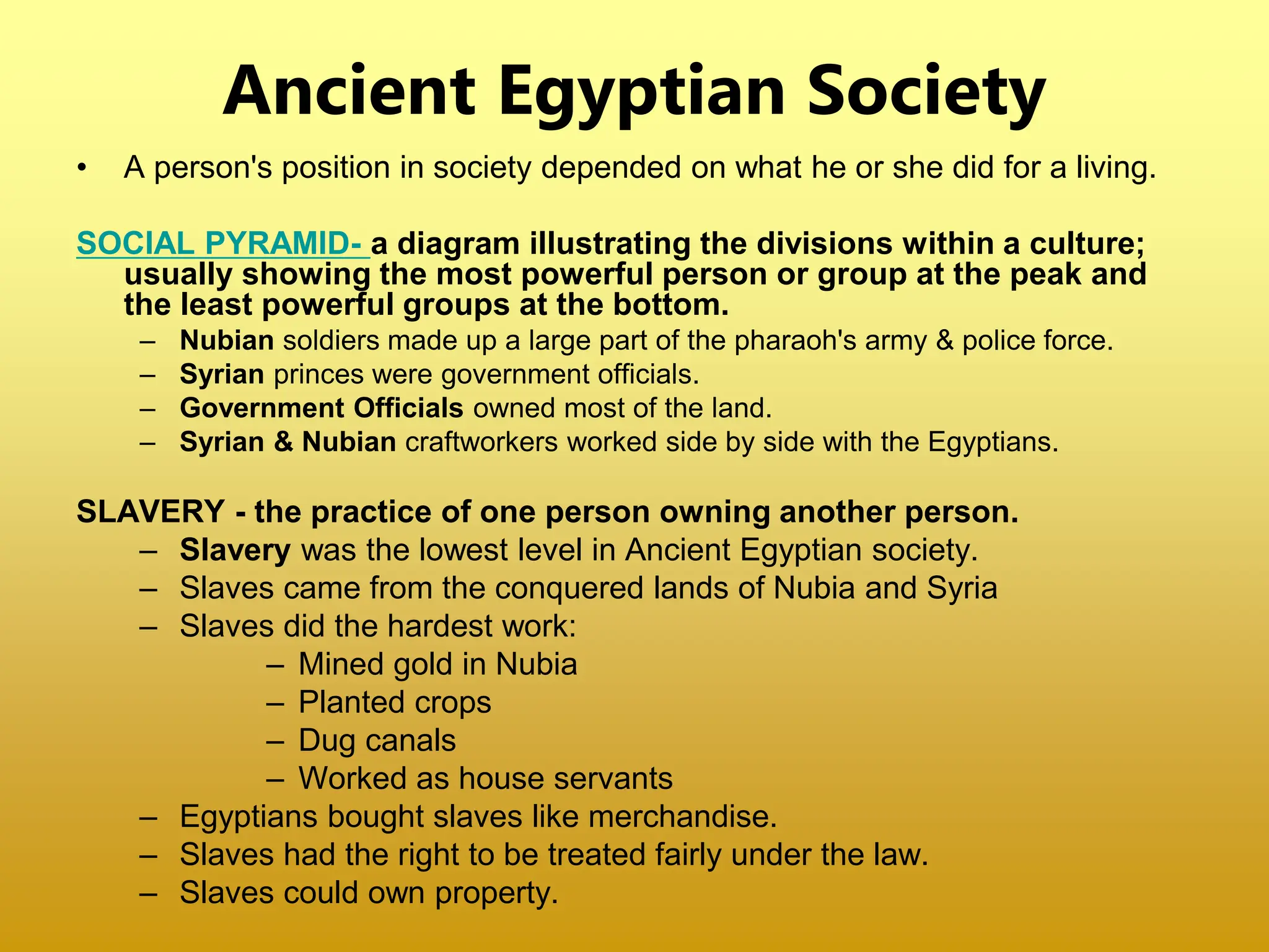 Ancient Egyptian Society
• A person's position in society depended on what he or she did for a living.
SOCIAL PYRAMID- a diagram illustrating the divisions within a culture;
usually showing the most powerful person or group at the peak and
the least powerful groups at the bottom.
– Nubian soldiers made up a large part of the pharaoh's army & police force.
– Syrian princes were government officials.
– Government Officials owned most of the land.
– Syrian & Nubian craftworkers worked side by side with the Egyptians.
SLAVERY - the practice of one person owning another person.
– Slavery was the lowest level in Ancient Egyptian society.
– Slaves came from the conquered lands of Nubia and Syria
– Slaves did the hardest work:
– Mined gold in Nubia
– Planted crops
– Dug canals
– Worked as house servants
– Egyptians bought slaves like merchandise.
– Slaves had the right to be treated fairly under the law.
– Slaves could own property.
 
