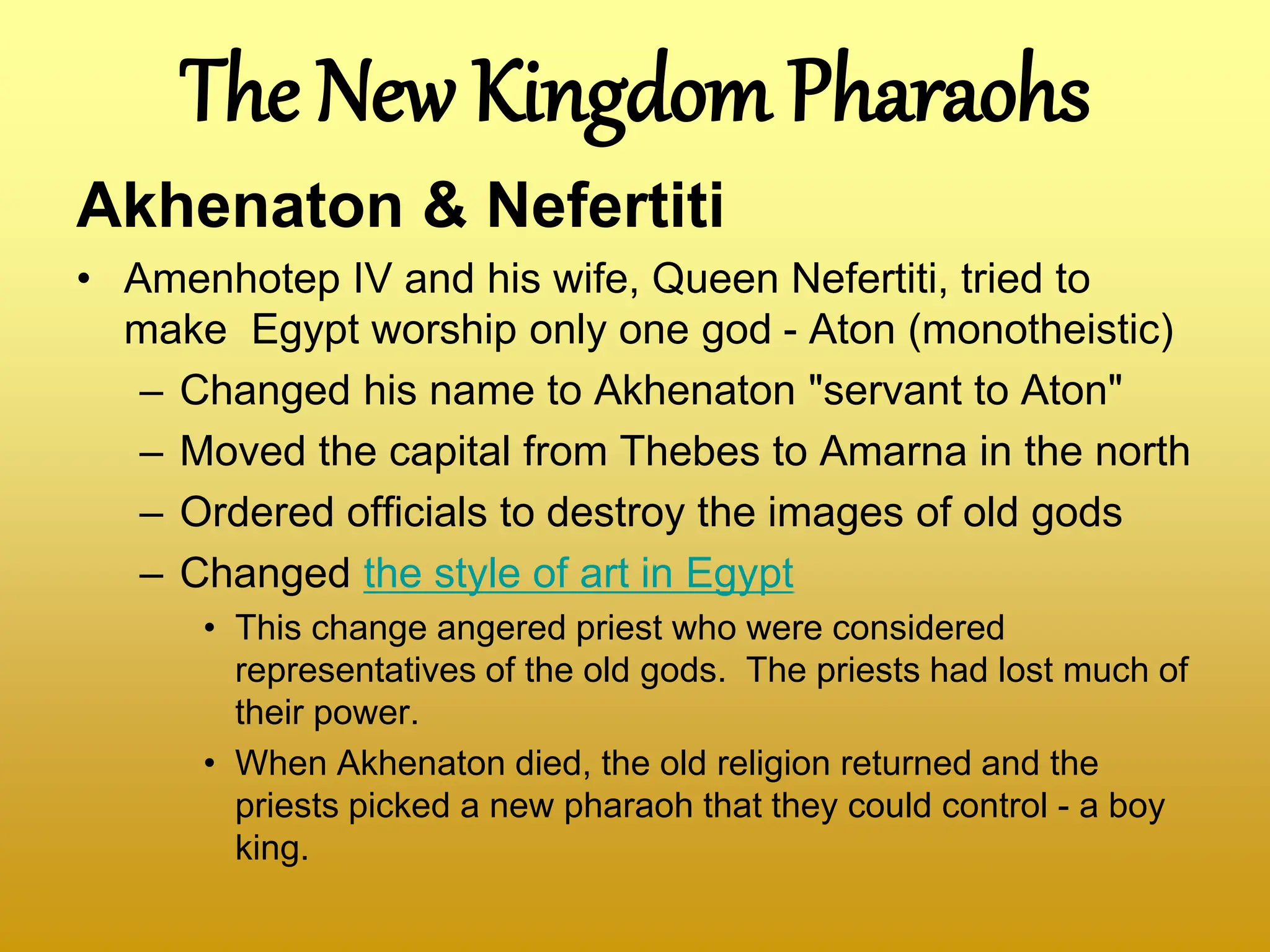The New Kingdom Pharaohs
Akhenaton & Nefertiti
• Amenhotep IV and his wife, Queen Nefertiti, tried to
make Egypt worship only one god - Aton (monotheistic)
– Changed his name to Akhenaton "servant to Aton"
– Moved the capital from Thebes to Amarna in the north
– Ordered officials to destroy the images of old gods
– Changed the style of art in Egypt
• This change angered priest who were considered
representatives of the old gods. The priests had lost much of
their power.
• When Akhenaton died, the old religion returned and the
priests picked a new pharaoh that they could control - a boy
king.
 