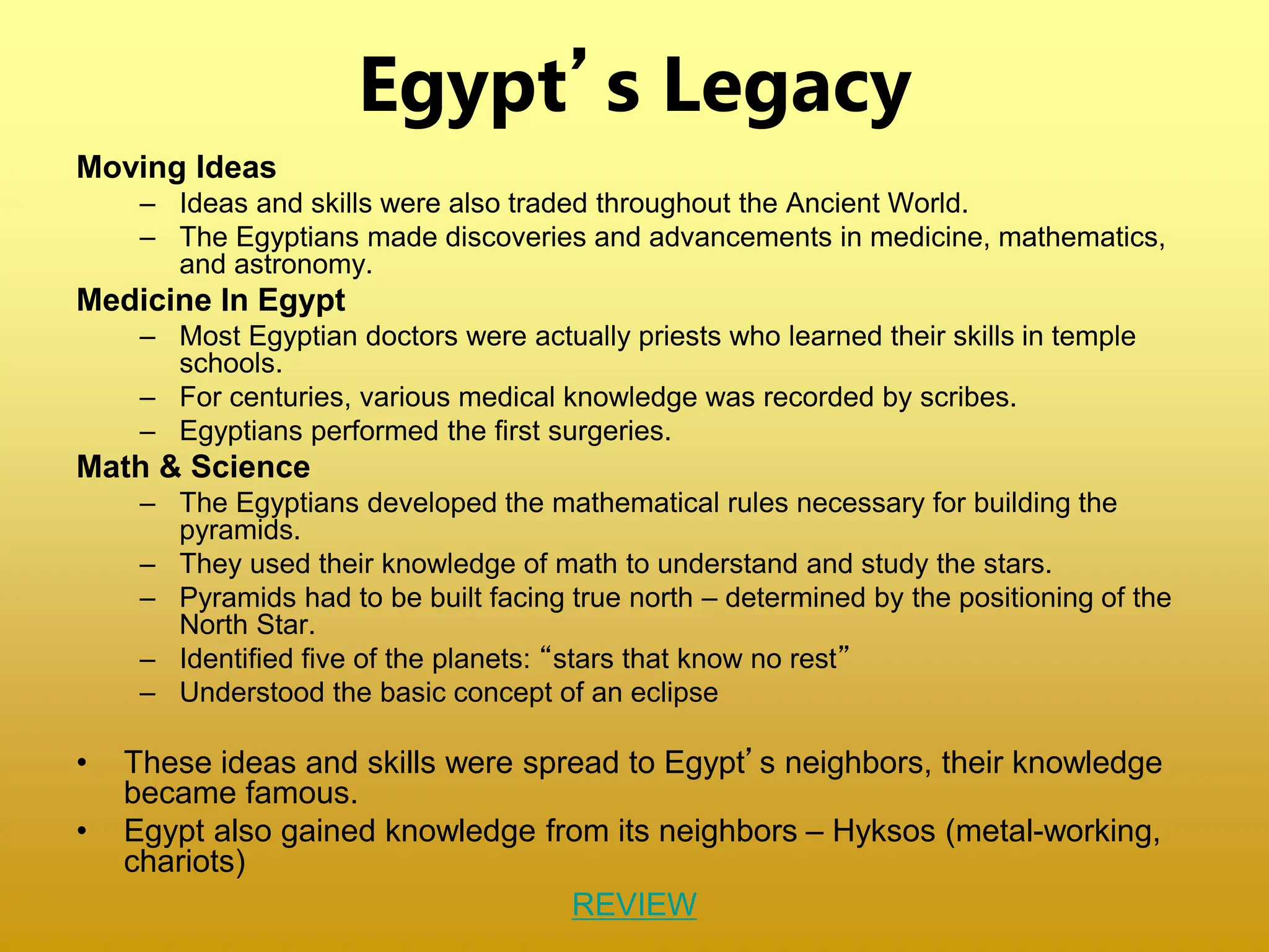 Egypt’s Legacy
Moving Ideas
– Ideas and skills were also traded throughout the Ancient World.
– The Egyptians made discoveries and advancements in medicine, mathematics,
and astronomy.
Medicine In Egypt
– Most Egyptian doctors were actually priests who learned their skills in temple
schools.
– For centuries, various medical knowledge was recorded by scribes.
– Egyptians performed the first surgeries.
Math & Science
– The Egyptians developed the mathematical rules necessary for building the
pyramids.
– They used their knowledge of math to understand and study the stars.
– Pyramids had to be built facing true north – determined by the positioning of the
North Star.
– Identified five of the planets: “stars that know no rest”
– Understood the basic concept of an eclipse
• These ideas and skills were spread to Egypt’s neighbors, their knowledge
became famous.
• Egypt also gained knowledge from its neighbors – Hyksos (metal-working,
chariots)
REVIEW
 