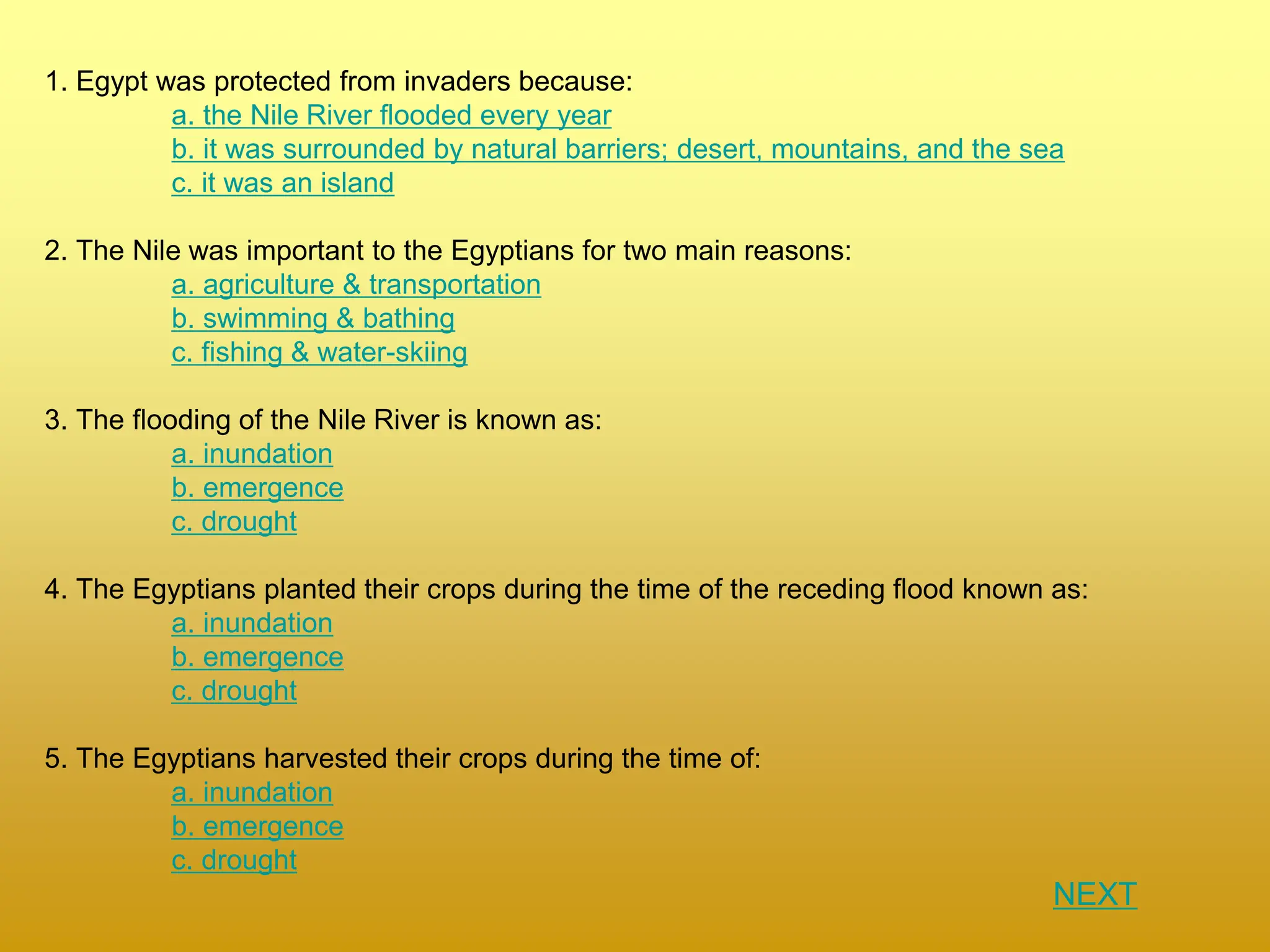 1. Egypt was protected from invaders because:
a. the Nile River flooded every year
b. it was surrounded by natural barriers; desert, mountains, and the sea
c. it was an island
2. The Nile was important to the Egyptians for two main reasons:
a. agriculture & transportation
b. swimming & bathing
c. fishing & water-skiing
3. The flooding of the Nile River is known as:
a. inundation
b. emergence
c. drought
4. The Egyptians planted their crops during the time of the receding flood known as:
a. inundation
b. emergence
c. drought
5. The Egyptians harvested their crops during the time of:
a. inundation
b. emergence
c. drought
NEXT
 
