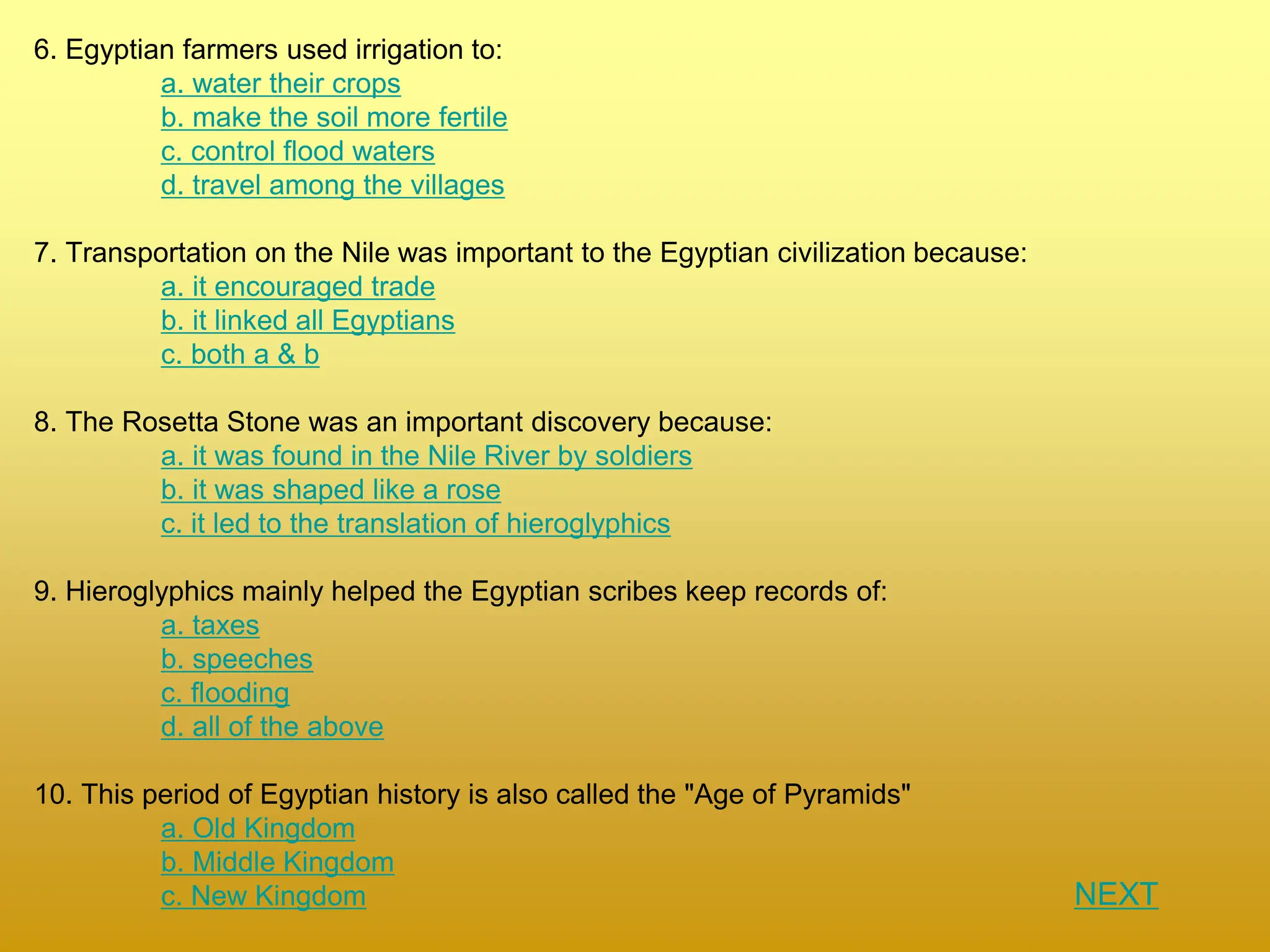 6. Egyptian farmers used irrigation to:
a. water their crops
b. make the soil more fertile
c. control flood waters
d. travel among the villages
7. Transportation on the Nile was important to the Egyptian civilization because:
a. it encouraged trade
b. it linked all Egyptians
c. both a & b
8. The Rosetta Stone was an important discovery because:
a. it was found in the Nile River by soldiers
b. it was shaped like a rose
c. it led to the translation of hieroglyphics
9. Hieroglyphics mainly helped the Egyptian scribes keep records of:
a. taxes
b. speeches
c. flooding
d. all of the above
10. This period of Egyptian history is also called the "Age of Pyramids"
a. Old Kingdom
b. Middle Kingdom
c. New Kingdom NEXT
 