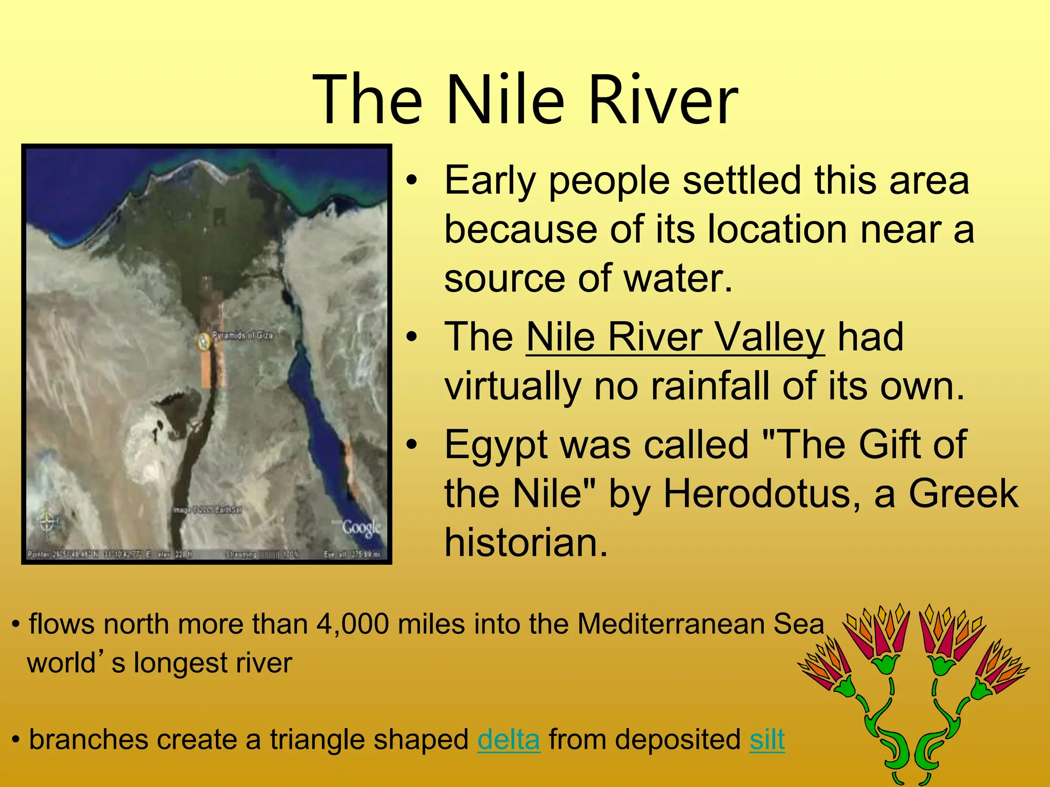 The Nile River
• Early people settled this area
because of its location near a
source of water.
• The Nile River Valley had
virtually no rainfall of its own.
• Egypt was called "The Gift of
the Nile" by Herodotus, a Greek
historian.
• flows north more than 4,000 miles into the Mediterranean Sea
world’s longest river
• branches create a triangle shaped delta from deposited silt
 