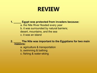REVIEW
1. _____ Egypt was protected from invaders because:
a. the Nile River flooded every year
b. it was surrounded by natural barriers;
desert, mountains, and the sea
c. it was an island
2. _____ The Nile was important to the Egyptians for two main
reasons:
a. agriculture & transportation
b. swimming & bathing
c. fishing & water-skiing
 