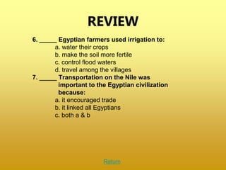 REVIEW
6. _____ Egyptian farmers used irrigation to:
a. water their crops
b. make the soil more fertile
c. control flood waters
d. travel among the villages
7. _____ Transportation on the Nile was
important to the Egyptian civilization
because:
a. it encouraged trade
b. it linked all Egyptians
c. both a & b
Return
 