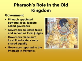 Pharaoh's Role in the Old
Kingdom
Government
• Pharaoh appointed
powerful local leaders
called governors
• Governors collected taxes
and served as local judges
• Governors made sure
local flood waters were
shared equally
• Governors reported to the
Pharaoh in Memphis.
 