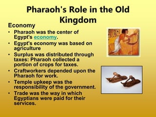 Pharaoh's Role in the Old
Kingdom
Economy
• Pharaoh was the center of
Egypt's economy.
• Egypt's economy was based on
agriculture
• Surplus was distributed through
taxes: Pharaoh collected a
portion of crops for taxes.
• Craftworkers depended upon the
Pharaoh for work.
• Temple upkeep was the
responsibility of the government.
• Trade was the way in which
Egyptians were paid for their
services.
 