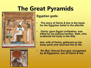 The Great Pyramids
Egyptian gods:
• The story of Osiris & Isis is the basis
for the Egyptian belief in the afterlife
• Osiris: gave Egypt civilization, was
killed by his jealous brother, Seth, who
scattered his body in the Nile.
• Isis: wife of Osiris, gathered up his
body parts and returned him to life.
• Re (Ra): (Horus) Sun-god, recognized
by all Egyptians, son of Osiris & Isis
 