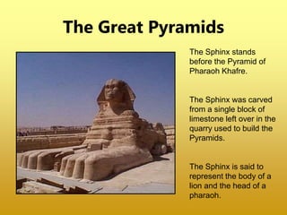 The Great Pyramids
The Sphinx stands
before the Pyramid of
Pharaoh Khafre.
The Sphinx was carved
from a single block of
limestone left over in the
quarry used to build the
Pyramids.
The Sphinx is said to
represent the body of a
lion and the head of a
pharaoh.
 