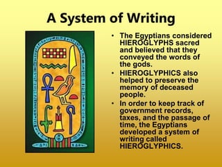 A System of Writing
• The Egyptians considered
HIEROGLYPHS sacred
and believed that they
conveyed the words of
the gods.
• HIEROGLYPHICS also
helped to preserve the
memory of deceased
people.
• In order to keep track of
government records,
taxes, and the passage of
time, the Egyptians
developed a system of
writing called
HIEROGLYPHICS.
 
