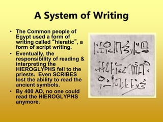 A System of Writing
• The Common people of
Egypt used a form of
writing called “hieratic”, a
form of script writing.
• Eventually, the
responsibility of reading &
interpreting the
HIEROGLYPHS fell to the
priests. Even SCRIBES
lost the ability to read the
ancient symbols.
• By 400 AD, no one could
read the HIEROGLYPHS
anymore.
 