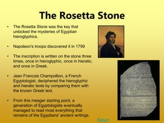 The Rosetta Stone
• The Rosetta Stone was the key that
unlocked the mysteries of Egyptian
hieroglyphics.
• Napoleon's troops discovered it in 1799
• The inscription is written on the stone three
times, once in hieroglyphic, once in hieratic,
and once in Greek.
• Jean Francois Champollion, a French
Egyptologist, deciphered the hieroglyphic
and hieratic texts by comparing them with
the known Greek text.
• From this meager starting point, a
generation of Egyptologists eventually
managed to read most everything that
remains of the Egyptians' ancient writings.
Return
 