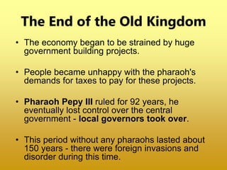 The End of the Old Kingdom
• The economy began to be strained by huge
government building projects.
• People became unhappy with the pharaoh's
demands for taxes to pay for these projects.
• Pharaoh Pepy III ruled for 92 years, he
eventually lost control over the central
government - local governors took over.
• This period without any pharaohs lasted about
150 years - there were foreign invasions and
disorder during this time.
 