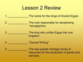 Lesson 2 Review
1. _____________ The name for the kings of Ancient Egypt.
2. _____________ The man responsible for deciphering
hieroglyphics.
3. _____________ The king who unified Egypt into one
kingdom.
4. _____________ "Sacred Writing“
5. _____________ The way people manage money &
resources for the production of goods and
services.
 