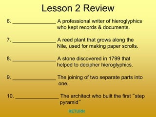 Lesson 2 Review
6. _______________ A professional writer of hieroglyphics
who kept records & documents.
7. _______________ A reed plant that grows along the
Nile, used for making paper scrolls.
8. _______________ A stone discovered in 1799 that
helped to decipher hieroglyphics.
9. _______________ The joining of two separate parts into
one.
10. _______________ The architect who built the first “step
pyramid”
RETURN
 