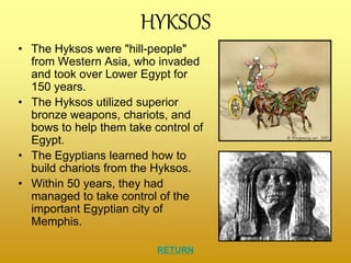 HYKSOS
• The Hyksos were "hill-people"
from Western Asia, who invaded
and took over Lower Egypt for
150 years.
• The Hyksos utilized superior
bronze weapons, chariots, and
bows to help them take control of
Egypt.
• The Egyptians learned how to
build chariots from the Hyksos.
• Within 50 years, they had
managed to take control of the
important Egyptian city of
Memphis.
RETURN
 