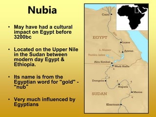 Nubia
• May have had a cultural
impact on Egypt before
3200bc
• Located on the Upper Nile
in the Sudan between
modern day Egypt &
Ethiopia.
• Its name is from the
Egyptian word for "gold" -
"nub“
• Very much influenced by
Egyptians
 