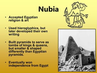 Nubia
• Accepted Egyptian
religion & art
• Used hieroglyphics, but
later developed their own
writing
• Built pyramids to serve as
tombs of kings & queens,
but smaller & shaped
differently than Egyptian
pyramids.
• Eventually won
independence from Egypt
 