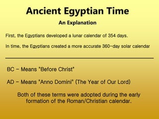 Ancient Egyptian Time
An Explanation
BC - Means "Before Christ"
AD - Means "Anno Domini" (The Year of Our Lord)
Both of these terms were adopted during the early
formation of the Roman/Christian calendar.
First, the Egyptians developed a lunar calendar of 354 days.
In time, the Egyptians created a more accurate 360-day solar calendar
 