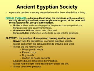 Ancient Egyptian Society
• A person's position in society depended on what he or she did for a living.
SOCIAL PYRAMID- a diagram illustrating the divisions within a culture;
usually showing the most powerful person or group at the peak and
the least powerful groups at the bottom.
– Nubian soldiers made up a large part of the pharaoh's army & police force.
– Syrian princes were government officials.
– Government Officials owned most of the land.
– Syrian & Nubian craftworkers worked side by side with the Egyptians.
SLAVERY - the practice of one person owning another person.
– Slavery was the lowest level in Ancient Egyptian society.
– Slaves came from the conquered lands of Nubia and Syria
– Slaves did the hardest work:
– Mined gold in Nubia
– Planted crops
– Dug canals
– Worked as house servants
– Egyptians bought slaves like merchandise.
– Slaves had the right to be treated fairly under the law.
– Slaves could own property.
 
