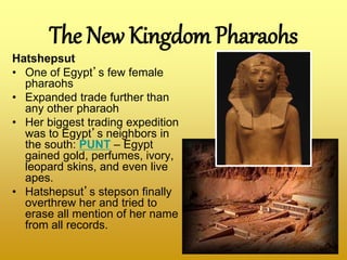 Hatshepsut
• One of Egypt’s few female
pharaohs
• Expanded trade further than
any other pharaoh
• Her biggest trading expedition
was to Egypt’s neighbors in
the south: PUNT – Egypt
gained gold, perfumes, ivory,
leopard skins, and even live
apes.
• Hatshepsut’s stepson finally
overthrew her and tried to
erase all mention of her name
from all records.
The New Kingdom Pharaohs
 