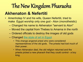 The New Kingdom Pharaohs
Akhenaton & Nefertiti
• Amenhotep IV and his wife, Queen Nefertiti, tried to
make Egypt worship only one god - Aton (monotheistic)
– Changed his name to Akhenaton "servant to Aton"
– Moved the capital from Thebes to Amarna in the north
– Ordered officials to destroy the images of old gods
– Changed the style of art in Egypt
• This change angered priest who were considered
representatives of the old gods. The priests had lost much of
their power.
• When Akhenaton died, the old religion returned and the
priests picked a new pharaoh that they could control - a boy
king.
 