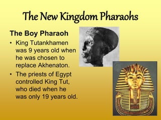 The New Kingdom Pharaohs
The Boy Pharaoh
• King Tutankhamen
was 9 years old when
he was chosen to
replace Akhenaton.
• The priests of Egypt
controlled King Tut,
who died when he
was only 19 years old.
 