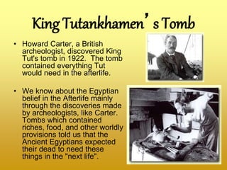 King Tutankhamen’s Tomb
• Howard Carter, a British
archeologist, discovered King
Tut's tomb in 1922. The tomb
contained everything Tut
would need in the afterlife.
• We know about the Egyptian
belief in the Afterlife mainly
through the discoveries made
by archeologists, like Carter.
Tombs which contained
riches, food, and other worldly
provisions told us that the
Ancient Egyptians expected
their dead to need these
things in the "next life".
 
