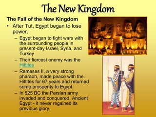 The New Kingdom
The Fall of the New Kingdom
• After Tut, Egypt began to lose
power.
– Egypt began to fight wars with
the surrounding people in
present-day Israel, Syria, and
Turkey
– Their fiercest enemy was the
Hittites
– Rameses II, a very strong
pharaoh, made peace with the
Hittites for 67 years and returned
some prosperity to Egypt.
– In 525 BC the Persian army
invaded and conquered Ancient
Egypt - it never regained its
previous glory.
 